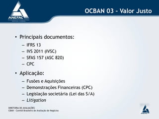 OCBAN 03 – Valor Justo



      • Principais documentos:
             –   IFRS 13
             –   IVS 2011 (IVSC)
             –   SFAS 157 (ASC 820)
             –   CPC

      • Aplicação:
             –   Fusões e Aquisições
             –   Demonstrações Financeiras (CPC)
             –   Legislação societária (Lei das S/A)
             –   Litigation
DIRETORIA DE AVALIAÇÕES
CBAN – Comitê Brasileiro de Avaliação de Negócios
 