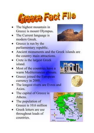 • The highest mountain in
  Greece is mount Olympus.
• The Current language is
  modern Greek.
• Greece is run by the
  parliamentary republic.
• Ancient monuments and the Greek islands are
  the country main attractions.
• Crete is the largest Greek
  island.
• Most of the countries have a
  warm Mediterranean climate.
• Greece joined the European
  currency in 2000.
• The longest rivers are Evros and
  Axios.
• The capital of Greece is
  Athens.
• The population of
  Greece is 10.6 million
• Greek letters are use
  throughout loads of
  countries.
 