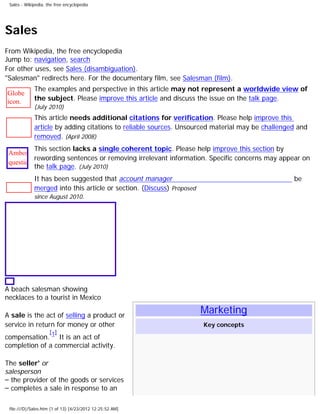 Sales - Wikipedia, the free encyclopedia




Sales
From Wikipedia, the free encyclopedia
Jump to: navigation, search
For other uses, see Sales (disambiguation).
"Salesman" redirects here. For the documentary film, see Salesman (film).
             The examples and perspective in this article may not represent a worldwide view of
Globe
icon.        the subject. Please improve this article and discuss the issue on the talk page.
             (July 2010)
             This article needs additional citations for verification. Please help improve this
             article by adding citations to reliable sources. Unsourced material may be challenged and
             removed. (April 2008)
           This section lacks a single coherent topic. Please help improve this section by
 Ambox
           rewording sentences or removing irrelevant information. Specific concerns may appear on
 question.
           the talk page. (July 2010)
 svg
           It has been suggested that account manager                                        be
           merged into this article or section. (Discuss) Proposed
             since August 2010.




A beach salesman showing
necklaces to a tourist in Mexico

A sale is the act of selling a product or
                                                                   Marketing
service in return for money or other                                Key concepts
                     [1]
compensation. It is an act of
completion of a commercial activity.

The seller' or
salesperson
– the provider of the goods or services
– completes a sale in response to an

 file:///D|/Sales.htm (1 of 13) [4/23/2012 12:25:52 AM]
 