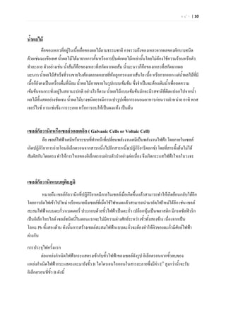 ห น  า | 10




น้ําผลไม
          คือของเหลวทีอยูในเนื้อเยื่อของผลไมตามธรรมชาติ อาจรวมถึงของเหลวจากผลของผักบางชนิด
                          ่
ดวยเชนมะเขือเทศ น้ําผลไมไดมาจากการคั้นหรือการปนผักผลไมเหลานั้นโดยไมตองใชความรอนหรือตัว
ทําละลาย ตัวอยางเชน น้ําสมก็คือของเหลวที่สกัดจากผลสม น้ํามะนาวก็คือของเหลวที่สกัดจากผล
มะนาว น้ําผลไมสําเร็จที่วางขายในทองตลาดหลายยี่หอถูกกรองเอาเสนใย เนื้อ หรือกากออก แตน้ําผลไมที่มี
เนื้อก็ยังคงเปนเครื่องดื่มที่นยม น้ําผลไมอาจขายในรูปแบบเขมขน ซึ่งจําเปนจะตองเติมน้ําเพื่อลดความ
                               ิ
เขมขนจนกระทั่งอยูในสถานะปกติ อยางไรก็ตาม น้ําผลไมแบบเขมขนมักจะมีรสชาติที่ผิดแปลกไปจากน้ํา
ผลไมคั้นสดอยางชัดเจน น้ําผลไมบางชนิดอาจมีการแปรรูปเพื่อการถนอมอาหารกอนวางจําหนาย อาทิ พาส
เจอรไรซ การแชแข็ง การระเหย หรือการอบใหเปนผงแหง เปนตน


เซลลกัลวานิกหรือเซลลวอลเตอิก ( Galvanic Cells or Voltaic Cell)
          คือ เซลลไฟฟาเคมีหรือระบบที่ทําหนาที่เปลี่ยนพลังงานเคมีเปนพลังงานไฟฟา โดยภายในเซลล
เกิดปฏิกิริยาการถายโอนอิเล็กตรอนจากสารหนึ่งไปอีกสารหนึ่ง(ปฏิกิรยารีดอกซ) โดยที่สารตั้งตนไมได
                                                                     ิ
สัมผัสกันโดยตรง ทําใหการไหลของอิเล็กตรอนผานตัวนําอยางตอเนือง จึงเกิดกระแสไฟฟาไหลในวงจร
                                                                   ่



เซลลกัลวานิกแบบทุติยภูมิ
          หมายถึง เซลลกัลวานิกที่ปฏิกิริยาเคมีภายในเซลลเมื่อเกิดขึ้นแลวสามารถทําใหเกิดยอนกลับไดอีก
โดยการอัดไฟเขาไปใหม หรือหมายถึงเซลลที่เมื่อใชไฟหมดแลวสามารถนํามาอัดไฟใหมไดอีก เชน เซลล
สะสมไฟฟาแบบตะกัว/แบตเตอรี่ ประกอบดวยขั้วไฟฟาเปนตะกั่ว เปลือกหุมเปนพลาสติก มีกรดซัลฟวริก
                     ่
เปนอิเล็กโทรไลต เซลลชนิดนี้ในตอนแรกจะไมมความตางศักยระหวางขั้วทั้งสองขาง เนื่องจากเปน
                                                 ี
โลหะ Pb ทั้งสองดาน ดังนันการสรางเซลลสะสมไฟฟาแบบตะกัวจะตองทําใหผิวของตะกัวมีศักยไฟฟา
                          ้                                     ่                        ่
ตางกัน
การประจุไฟครั้งแรก
        ตอแหลงกําเนิดไฟฟากระแสตรงเขากับขั้วไฟฟาของเซลลดังรูป อิเล็กตรอนจากขั้วลบของ
แหลงกําเนิดไฟฟากระแสตรงจะมายังขัว B ไฮโดรเจนไอออนในสารละลายซึ่งมีคา EO สูงกวาน้ําจะรับ
                                  ้
อิเล็กตรอนที่ข้ว B ดังนี้
               ั
 