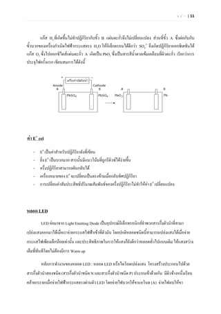 ห น  า | 11




        แกส H2 ที่เกิดขึ้นไมทําปฏิกริยากับขั้ว B แผนตะกั่วจึงไมเปลี่ยนแปลง สวนที่ข้ว A ซึ่งตอกับกับ
                                     ิ                                                  ั
ขั้วบวกของเครื่องกําเนิดไฟฟากระแสตรง H2O ใหอิเล็กตรอนไดดีกวา SO42– จึงเกิดปฏิกิริยาออกซิเดชันได
แกส O2 ซึ่งไปออกซิไดสแผนตะกัว A เกิดเปน PbO2 ซึ่งเปนสารสีน้ําตาลเขมเคลือบที่ผิวตะกัว เรียกวาการ
                                   ่                                                       ่
ประจุไฟครั้งแรก เขียนสมการไดดังนี้




คา E๐ cel

    -   E0 เปนคาสําหรับปฏิกิริยาดังที่เขียน
    -   ยิ่ง E0 เปนบวกมาก สารนั้นมีแนวโนมที่ถูกรีดิวซไดงายขึ้น
    -   ครึ่งปฏิกิริยาสามารถผันกลับได
    -   เครื่องหมายของ E0 จะเปลียนเปนตรงขามเมื่อกลับทิศปฏิกิรยา
                                  ่                                 ิ
    -   การเปลี่ยนคาสัมประสิทธปริมาณสัมพันธของครึ่งปฏิกิริยาไมทําใหคา E0 เปลี่ยนแปลง



หลอด LED
        LED ยอมาจาก Light Emitting Diode เปนอุปกรณอิเล็กทรอนิกสจําพวกสารกึ่งตัวนําที่สามา
เปลงแสงออกมาไดเมื่อเราจายกระแสไฟฟาเขาที่ตัวมัน โดยปกติหลอดชนิดนี้สามารถเปลงแสงไดเมื่อจาย
กระแสไฟเพียงเล็กนอยเทานัน และประสิทธิภาพในการใหแสงก็ยังดีกวาหลอดทั่วไปแบบเดิม ใหแสงสวาง
                          ้
เต็มที่ทันทีโดยไมตองมีการ Warm up

        หลักการทํางานของหลอด LED : หลอด LED หรือไดโอดเปลงแสง โครงสรางประกอบไปดวย
สารกึ่งตัวนําสองชนิด (สารกึงตัวนําชนิด N และสารกึ่งตัวนําชนิด P) ประกบเขาดวยกัน มีผิวขางหนึ่งเรียบ
                           ่
คลายกระจกเมื่อจายไฟฟากระแสตรงผานตัว LED โดยจายไฟบวกใหขาแอโนต (A) จายไฟลบใหขา
 