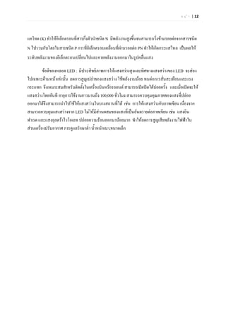 ห น  า | 12




แคโทด (K) ทําใหอิเล็กตรอนที่สารกึ่งตัวนําชนิด N มีพลังงานสูงขึ้นจนสามารถวิงขามรอยตอจากสารชนิด
                                                                           ่
N ไปรวมกับโฮลในสารชนิด P การที่อิเล็กตรอนเคลื่อนที่ผานรอยตอ PN ทําใหเกิดกระแสไหล เปนผลให
ระดับพลังงานของอิเล็กตรอนเปลี่ยนไปและคายพลังงานออกมาในรูปคลื่นแสง

          ขอดีของหลอด LED : มีประสิทธิภาพการใหแสงสวางสูงและทิศทางแสงสวางของ LED จะสอง
ไปเฉพาะดานหนาเทานัน ลดการสูญเปลาของแสงสวาง ใชพลังงานนอย ทนตอการสั่นสะเทือนและแรง
                      ้
กระแทก จึงเหมาะสมสําหรับติดตั้งในเครื่องบินหรือรถยนต สามารถเปดปดไดบอยครั้ง และเมื่อเปดจะให
                                                                       
แสงสวางโดยทันที อายุการใชงานยาวนานถึง 100,000 ชั่วโมง สามารถควบคุมคุณภาพของแสงที่ปลอย
ออกมาไดจึงสามารถนําไปใชใหแสงสวางในบางสถานที่ได เชน การใหแสงสวางกับภาพเขียน เนื่องจาก
สามารถควบคุมแสงสวางจาก LED ไมใหมีสวนผสมของแสงที่เปนอันตรายตอภาพเขียน เชน แสงอิน
ฟาเรด และแสงอุลตราไวโอเลท ปลอยความรอนออกมานอยมาก ทําใหลดการสูญเสียพลังงานไฟฟาใน
สวนเครื่องปรับอากาศ การดูแลรักษาต่ํา น้ําหนักเบา,ขนาดเล็ก
 