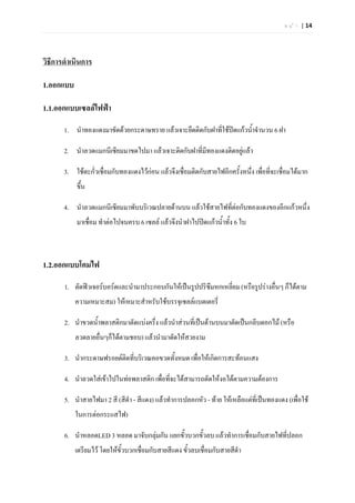 ห น  า | 14




วิธีการดําเนินการ

1.ออกแบบ

1.1.ออกแบบเซลลไฟฟา

       1. นําทองแดงมาขัดดวยกระดาษทราย แลวเจาะยึดติดกับฝาที่ใชปดแกวน้าจํานวน 6 ฝา
                                                                         ํ

       2. นําลวดแมกนีเซียมมาขดไปมา แลวเจาะติดกับฝาที่มทองแดงติดอยูแลว
                                                       ี

       3. ใชตะกัวเชื่อมกับทองแดงไวกอน แลวจึงเชือมติดกับสายไฟอีกครั้งหนึง เพื่อที่จะเชื่อมไดมาก
                 ่                                 ่                       ่
           ขึ้น

       4. นําลวดแมกนีเซียมมาพับบริเวณปลายดานบน แลวใชสายไฟที่ตอกับทองแดงของอีกแกวหนึ่ง
           มาเชื่อม ทําตอไปจนครบ 6 เซลล แลวจึงนําฝาไปปดแกวน้ําทั้ง 6 ใบ



1.2.ออกแบบโคมไฟ

       1. ตัดฟวเจอรบอรดและนํามาประกอบกันใหเปนรูปปริซึมหกเหลี่ยม (หรือรูปรางอื่นๆ ก็ไดตาม
           ความเหมาะสม) ใหเหมาะสําหรับใชบรรจุเซลลแบตเตอรี่

       2. นําขวดน้ําพลาสติกมาตัดแบงครึ่ง แลวนําสวนที่เปนดานบนมาตัดเปนกลีบดอกไม (หรือ
           ลวดลายอื่นๆก็ไดตามชอบ) แลวนํามาดัดใหสวยงาม

       3. นํากระดาษฟรอยดติดที่บริเวณคอขวดทั้งหมด เพื่อใหเกิดการสะทอนแสง

       4. นําลวดใสเขาไปในทอพลาสติก เพื่อที่จะไดสามารถดัดใหงอไดตามความตองการ

       5. นําสายไฟมา 2 สี (สีดํา - สีแดง) แลวทําการปลอกหัว - ทาย ใหเหลือแตที่เปนทองแดง (เพื่อใช
           ในการตอกระแสไฟ)

       6. นําหลอดLED 3 หลอด มาจับกลุมกัน แยกขั้วบวกขั้วลบ แลวทําการเชือมกับสายไฟที่ปลอก
                                                                        ่
           เตรียมไว โดยใหขั้วบวกเชื่อมกับสายสีแดง ขั้วลบเชื่อมกับสายสีดํา
 