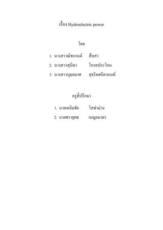 เรื่อง Hydroelectric power

                  โดย

1. นางสาวณิชกานต       สืบสา
2. นางสาวสุนิษา         โกรดประโคน
3. นางสาวบุษยมาศ        สุจริตสถิตานนท


            ครูที่ปรึกษา

  1. นายเฉลิมชัย        โสทามวง
  2. นายศรายุทธ         เบญยมาตร
 