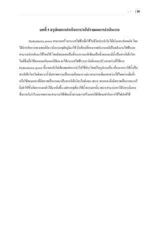 ห น  า | 20




                 บทที่ 5 สรุปผลการดําเนินการ/อภิปรายผลการดําเนินงาน

        Hydroelectric power สามารถสรางกระแสไฟฟาเพื่อใชในชีวิตประจําวันไดจริงและปลอดภัย โดย
ไดนําหลักการของเซลลกัลวานิกแบบทุตยภูมิมาใช นันคือเปลี่ยนจากพลังงานเคมีเปนพลังงานไฟฟาและ
                                   ิ            ่
สามารถนํากลับมาใชใหมได โดยมีทองแดงเปนขั้วบวก แมกนีเซียมเปนขั้วลบและมีน้ําเปนสารอิเล็กโตร
ไลตซ่งเมื่อใชทองแดงกับแมกนีซียม จะไดกระแสไฟฟา 0.85 มิลลิแอมแปร แสงสวางที่ไดจาก
      ึ
Hydroelectric power นี้อาจจะยังไมเพียงพอตอการนําไปใชประโยชนในรูปแบบอื่น เนื่องจากเราใชนําเปน
                                                                                             ้
สารอิเล็กโตรไลตเพราะน้ํามีสภาพความเปนกรดนอยมาก แตเราสามารถเพิ่มแสงสวางไดโดยการเพิ่มขั้ว
หรือใชของเหลวที่มีสภาพเปนกรดมาเปนสารอิเล็กโตรไลตแทน เพราะ ของเหลวยิงมีสภาพเปนกรดมากก็
                                                                       ่
ยิ่งทําใหขวเกิดการแตกตัวไดมากยิ่งขึน แตสาเหตุที่เราใชน้ําธรรมดานั้น เพราะสามารถหาไดงายๆนั่นเอง
           ั้                        ้
ซึ่งเราหวังวาในอนาคตเราจะสามารถใชเพียงน้ําธรรมดาๆสรางแสงไดเทียบเทากับการใชไฟปกติได
 