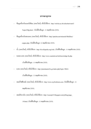 ห น  า | 21




                                        บรรณานุกรม

- ขอมูลเกี่ยวกับแมกนีเซียม. [ออนไลน]. เขาถึงไดจาก : http://web.ku.ac.th/schoolnet/snet5/

            Topic2/Mg.html. (วันที่คนขอมูล : 11 พฤศจิกายน 2555).

- ขอมูลเกี่ยวกับทองแดง. [ออนไลน]. เขาถึงไดจาก : http://patchra.net/minerals/MinDesc/

            copper.php. (วันที่คนขอมูล: 11 พฤศจิกายน 2555).

- น้ํา. [ออนไลน]. เขาถึงไดจาก : http://th.wikipedia.org/wiki. (วันที่คนขอมูล : 11 พฤศจิกายน 2555).
                                                                         

- หลอด LED. [ออนไลน]. เขาถึงไดจาก : http://www.siamled.net/led-knowledge-th.php.

             (วันที่คนขอมูล : 11 พฤศจิกายน 2555).
                     

- LED. [ออนไลน]. เขาถึงไดจาก : http://pimchanok.fix.gs/index.php?topic=506.0.

             (วันที่คนขอมูล : 11 พฤศจิกายน 2555).
                     

- เซลลไฟฟาเคมี. [ออนไลน]. เขาถึงไดจาก : http://www.myfirstbrain.com. (วันที่คนขอมูล : 11
                                                                                  

             พฤศจิกายน 2555).

- เซลลกัลวานิก. [ออนไลน]. เขาถึงไดจาก : http://weerajit15.blogspot.com/p/blog-page_

             19.html. (วันที่คนขอมูล : 11 พฤศจิกายน 2555).
 