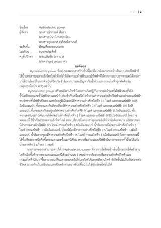 หนา |2




ชื่อเรื่อง         Hydroelectric power
ผู้จัดทํา          นางสาวณิชกานต์ สืบสา
                   นางสาวสุนิษา โกรดประโคน
                   นางสาวบุษยมาศ สุจริตสถิตานนท์
ระดับชั้น          มัธยมศึกษาตอนปลาย
โรงเรียน           อนุราชประสิทธิ์
ครูที่ปรึกษา นายเฉลิมชัย โสท่าม่วง
                   นายศรายุทธ เบญยมาตร
                                               บทคัดย่อ
          Hydroelectric power ที่กลุ่มของพวกเราสร้างขึ้นนี้โดยมีแนวคิดมาจากสร้างต้นแบบเซลล์ไฟฟ้าที่
ใช้น้ําแทนสารละลายเล็กโทรไลต์เพื่อก่อให้เกิดกระแสไฟฟ้าและนําไฟฟ้าที่ได้จากกระบวนการทางเคมีดังกล่าว
มาใช้ประโยชน์ในการดําเนินชีวิตประจําวันหากประสบปัญหาภัยน้ําท่วมและระบบไฟฟ้าถูกตัดดังเช่น
เหตุการณ์ในปีพ.ศ.2554 นั้น
         Hydroelectric power สร้างพลังงานไฟฟ้าโดยการเกิดปฏิกิริยาทางเคมีของขั้วไฟฟ้าสองขั้วคือ
ขั้วไฟฟ้าบวกและขั้วไฟฟ้าลบและนําไปต่อเข้ากับเครื่องวัดไฟฟ้าอ่านค่าความต่างศักย์ไฟฟ้าและค่ากระแสไฟฟ้า
พบว่าหากขั้วไฟฟ้าเป็นทองแดงกับอลูมิเนียมจะได้คาความต่างศักย์ไฟฟ้า 0.1 โวลต์ และกระแสไฟฟ้า 0.05
                                                ่
มิลลิแอมแปร์, ขั้วทองแดงกับสังกะสีจะได้ค่าความต่างศักย์ไฟฟ้า 0.4 โวลต์ และกระแสไฟฟ้า 0.4 มิลลิ
แอมแปร์, ขั้วทองแดงกับตะปูจะได้ค่าความต่างศักย์ไฟฟ้า 0 โวลต์ และกระแสไฟฟ้า 0 มิลลิแอมแปร์, ขั้ว
ทองแดงกับแมกนีเซียมจะได้ค่าความต่างศักย์ไฟฟ้า 1 โวลต์ และกระแสไฟฟ้า 0.85 มิลลิแอมแปร์ โดยการ
ทดลองนี้ใช้น้ําเป็นสารละลายเล็กโทรไลต์ หากเปลี่ยนชนิดของสารละลายอิเล็กโทรไลต์จะพบว่า น้ําประปาจะ
มีค่าความต่างศักย์ไฟฟ้า 0.5 โวลต์ กระแสไฟฟ้า 1.4มิลลิแอมแปร์, น้ําอัดลมจะมีค่าความต่างศักย์ไฟฟ้า 3
โวลต์ กระแสไฟฟ้า 1.5มิลลิแอมแปร์, น้ําผลไม้จะมีค่าความต่างศักย์ไฟฟ้า 7.5 โวลต์ กระแสไฟฟ้า 1.4มิลลิ
แอมแปร์, น้ําส้มสายชูจะมีค่าความต่างศักย์ไฟฟ้า 15 โวลต์ กระแสไฟฟ้า 1.4มิลลิแอมแปร์ โดยการทดลองนี้
ใช้ข้วเพียงสองชนิดคือขั้วทองแดงและขั้วแมกนีเซียม หากเพิ่มจํานวนเซล์ไฟฟ้า(ในการทดลองครั้งนี้จะใช้แก้ว
     ั
น้ําพลาสติก 1 แก้วต่อ 1 เซลล์)
        จากการทดลองสามารถสรุปได้ว่าHydroelectric power ที่พวกเราได้จัดสร้างขึ้นนี้สามารถให้พลังงาน
ไฟฟ้าเมื่อขั้วทําจากทองแดงและแมกนีเซียมจํานวน 1 เซลล์ หากต้องการเพิ่มความต่างศักย์ไฟฟ้าและ
กระแสไฟฟ้าให้มากขึ้นสามารถเปลี่ยนสารละลายอิเล็กโตรไลต์ได้และพลังงานไฟฟ้าที่เกิดขึ้นไม่เป็นอันตรายต่อ
ชีวิตสามารถกักเก็บเปลี่ยนแปลงเป็นพลังงานอย่างอื่นเพื่อนําไปใช้ประโยชน์ต่อไปได้
 