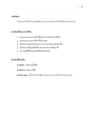 หนา |4




สมมติฐาน
       ถาชนิดของขั้วไฟฟาในเซลลไฟฟาแตกตางกัน แลวพลังงานไฟฟาที่ไดจะมีคาแตกตางกัน
                                                                            



ประโยชนที่คาดวาจะไดรับ
       1.   Hydroelectric power ที่สรางขึ้นนี้สามารถใหแสงสวางไดจริง
       2.   Hydroelectric power ที่สรางขึ้นมีราคาถูก
       3.   ไดประสบการณและทักษะกระบวนการทางวิทยาศาสตรมากขึ้น
       4.   รูจักวิเคราะหปญหาที่เกิดขึน และแนวทางการแกปญหาได
                                         ้
       5.   นําความรูที่ไดไปประยุกตใชในชีวิตประจําวัน


ตัวแปรที่เกี่ยวของ
       ตัวแปรตน : ชนิดของขั้วไฟฟา

       ตัวแปรตาม : พลังงานไฟฟา

       ตัวแปรควบคุม : พื้นที่หนาตัดขั้วไฟฟา, ปริมาณสารละลายอิเล็กโตรไลตแตละชนิด
 