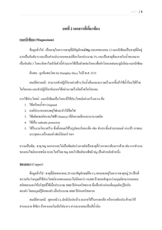 หนา |5




                                   บทที่ 2 เอกสารที่เกี่ยวของ
แมกนีเซียม (Magnesium)

        ขอมูลทั่วไป : เปนธาตุในตารางธาตุที่มีสัญลักษณMg และเลขอะตอม 12 แมกนีเซียมเปนธาตุที่มีอยู
มากเปนอันดับ 8 และเปนสวนประกอบของเปลือกโลกประมาณ 2% และเปนธาตุทละลายในน้ําทะเลมาก
                                                                   ี่
เปนอันดับ 3 โลหะอัลคาไลเอิรธตัวนี้สวนมากใชเปนตัวผสมโลหะเพื่อทําโลหะผสมอะลูมิเนียม-แมกนีเซียม

        คนพบ : ถูกคนพบโดย Sir Humphry Davy ในป พ.ศ. 2315

        สมบัติทางเคมี : สามารถทําปฏิกิริยาอยางชาๆ กับน้ําเย็นและจะรวดเร็วมากขึ้นถาใชนํารอนไดกาซ
                                                                                          ้        
ไฮโดรเจน และทําปฏิกิรยากับกรดไดอยางรวดเร็วเกิดกาซไฮโดรเจน
                     ิ

การใชประโยชน : แมกนีเซียมเปนโลหะที่ใชประโยชนอยางกวางขวาง คือ
   1. ใชเตรียมน้ํายา Grignard
   2. องคประกอบของพลุไฟและหัวไมขีดไฟ
   3. ใชผลิตเซลลสะสมไฟฟา (battery) ที่มีขนาดเล็กและเบาบางชนิด
   4. ใชเปน cathodic protection
   5. ใชในงานโครงสราง ซึ่งทั้งหมดใชในรูปของโลหะเจือ เชน ทํากระชินสวนรถยนต กระเปา ภาชนะ
                                                                    ้
       บรรจุของ เครื่องยนต เฟอรนิเจอร ฯลฯ

ความเปนพิษ : ธาตุ Mg นอกจากจะไมเปนพิษตอรางกายยังเปนธาตุที่รางกายเราตองการดวย เชน การทํางาน
                                                                 
ของเอนไซมหลายชนิด คะตะไลสโดย Mg คลอโรฟลลของพืชมี Mg เปนตัวหลักตัวหนึ่ง

ทองแดง (Copper)
        ขอมูลทั่วไป : ธาตุที่มีเลขอะตอม 29 และสัญลักษณคือ Cu ทองแดงอยูในตารางธาตุหมู 29 เปนที่
                                                                         
ทราบกันวามนุษยใชประโยชนจากทองแดงมาไมนอยกวา 10,000 ป พบหลักฐานวามนุษยสามารถหลอม
สกัดทองแดงใหบริสุทธิ์ไดเมื่อประมาณ 5000 ปกอนคริสตกาล ซึ่งเปนชวงกอนที่มนุษยจะรูจกกับ
                                                                                        ั
ทองคํา โดยมนุษยรูจกทองคํา เมื่อประมาณ 4000 ปกอนคริสตกาล
                    ั
        สมบัติทางเคมี : สูตรเคมี Cu มักมีเงินปนบาง ละลายไดในกรดเกลือ หรือกรดดินประสิวจะให
สารละลาย สีเขียว ถาเอาแอมโมเนียใสมากๆ สารละลายจะเปนสีน้ําเงิน
 