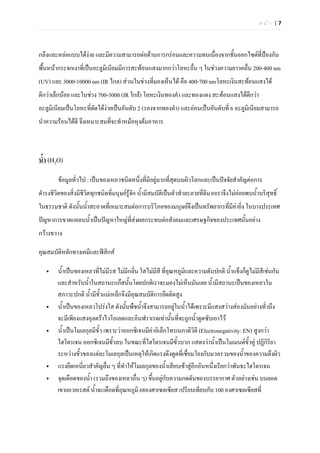 หนา |7




กลึงและหลอแบบไดงาย และมีความสามารถตอตานการกรอนและความทนเนื่องจากชั้นออกไซดที่ปองกัน
พื้นหนากระจกเงาที่เปนอะลูมิเนียมมีการสะทอนแสงมากกวาโลหะอืน ๆ ในชวงความยาวคลื่น 200-400 nm
                                                             ่
(UV) และ 3000-10000 nm (IR ไกล) สวนในชวงที่มองเห็นได คือ 400-700 nmโลหะเงินสะทอนแสงได
ดีกวาเล็กนอย และในชวง 700-3000 (IR ใกล) โลหะเงินทองคํา และทองแดง สะทอนแสงไดดกวา
                                                                                  ี
อะลูมิเนียมเปนโลหะที่ดดไดงายเปนอันดับ 2 (รองจากทองคํา) และออนเปนอันดับที่ 6 อะลูมิเนียมสามารถ
                       ั
นําความรอนไดดี จึงเหมาะสมที่จะทําหมอหุงตมอาหาร



น้ํา (H2O)

        ขอมูลทั่วไป : เปนของเหลวชนิดหนึ่งที่มอยูมากที่สุดบนผิวโลกและเปนปจจัยสําคัญตอการ
                                               ี
ดํารงชีวิตของสิ่งมีชีวิตทุกชนิดที่มนุษยรจก น้ํามีสมบัติเปนตัวทําละลายที่ดีมากเราจึงไมคอยพบน้ําบริสทธิ์
                                          ูั                                                           ุ
ในธรรมชาติ ดังนั้นน้ําสะอาดที่เหมาะสมตอการบริโภคของมนุษยจงเปนทรัพยากรที่มีคายิ่ง ในบางประเทศ
                                                           ึ
ปญหาการขาดแคลนน้ําเปนปญหาใหญทสงผลกระทบตอสังคมและเศรษฐกิจของประเทศนั้นอยาง
                                 ี่
กวางขวาง

คุณสมบัติหลักทางเคมีและฟสิกส

       น้ําเปนของเหลวที่ไมมีรส ไมมกลิ่น ใสไมมีสี ที่อุณหภูมและความดันปกติ น้ําแข็งก็ดูไมมสีเชนกัน
                                        ี                       ิ                                ี
        และสําหรับน้าในสถานะแกสนั้นโดยปกติเราจะมองไมเห็นมันเลย น้ํามีสถานะเปนของเหลวใน
                      ํ
        สภาวะปกติ น้ํามีขั้วแมเหล็กจึงมีคุณสมบัตการยึดติดสูง
                                                     ิ
       น้ําเปนของเหลวโปรงใส ดังนั้นพืชน้ําจึงสามารถอยูในน้าไดเพราะมีแสงสวางสองมันอยางทั่วถึง
                                                                  ํ
        จะมีเพียงแสงอุลตราไวโอเลตและอินฟราเรดเทานั้นที่จะถูกน้ําดูดซับเอาไว
       น้ําเปนโมเลกุลมีขั้ว เพราะวาออกซิเจนมีคาอิเล็กโทรเนกาติวิตี (Electronegativity: EN) สูงกวา
                                                   
        ไฮโดรเจน ออกซิเจนมีขวลบ ในขณะที่ไฮโดรเจนมีขวบวก แสดงวาน้ําเปนโมเมนตขวคู ปฏิกริยา
                                 ั้                          ั้                              ั้     ิ
        ระหวางขัวของแตละโมเลกุลเปนเหตุใหเกิดแรงดึงดูดทีเ่ ชื่อมโยงกับมวลรวมของน้ําของความตึงผิว
                  ้
       แรงยึดเหนียวสําคัญอื่น ๆ ที่ทําใหโมเลกุลของน้ําเสียบเขาสูอีกอันหนึ่งเรียกวาพันธะไฮโดรเจน
                    ่
       จุดเดือดของน้า (รวมถึงของเหลวอื่น ๆ) ขึนอยูกับความกดดันของบรรยากาศ ตัวอยางเชน บนยอด
                        ํ                        ้
        เขาเอเวอเรสต น้ําจะเดือดที่อณหภูมิ 68องศาเซลเซียส เปรียบเทียบกับ 100 องศาเซลเซียสที่
                                      ุ
 