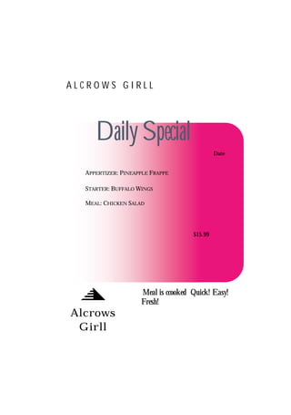 ALCROWS GIRLL




     Daily Special
                                             Date


  APPERTIZER: PINEAPPLE FRAPPE

  STARTER: BUFFALO WINGS

  MEAL: CHICKEN SALAD




                                    $15.99




                    Meal is ccooked Quick! Easy!
                    Fresh!
Alcrows
 Girll
 