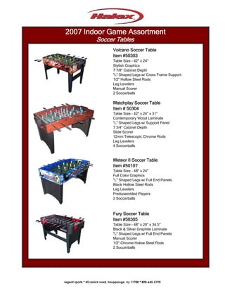 2007 Indoor Game Assortment
                     Soccer Tables
                                 Volcano Soccer Table
                                 Item #50303
                                 Table Size - 42" x 24"
                                 Stylish Graphics
                                 7 7/8" Cabinet Depth
                                 "L" Shaped Legs w/ Cross Frame Support
                                 1/2" Hollow Steel Rods
                                 Leg Levelers
                                 Manual Scorer
                                 2 Soccerballs

                                 Matchplay Soccer Table
                                 Item # 50304
                                 Table Size - 42" x 24" x 31"
                                 Contemporary Wood Laminate
                                 "L" Shaped Legs w/ Support Panel
                                 7 3/4" Cabinet Depth
                                 Slide Scorer
                                 12mm Telescopic Chrome Rods
                                 Leg Levelers
                                 4 Soccerballs


                                 Meteor II Soccer Table
                                 Item #50107
                                 Table Size - 48" x 24"
                                 Full Color Graphics
                                 "L" Shaped Legs w/ Full End Panels
                                 Black Hollow Steel Rods
                                 Leg Levelers
                                 PreAssembled Players
                                 2 Soccerballs



                                 Fury Soccer Table
                                 Item #50305
                                 Table Size - 48" x 26" x 34.5"
                                 Black & Silver Graphite Laminate
                                 "L" Shaped Legs w/ Full End Panels
                                 Manual Scorer
                                 1/2" Chrome Holow Steel Rods
                                 2 Soccerballs




regent sports * 45 ranick road, hauppauge, ny 11788 * 800-645-5190
 