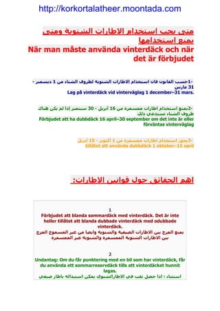 http://korkortalatheer.moontada.com

   ‫متى يجب استخدام االطارات الشتوية ومتى‬
                            ‫يمنع استخدامھا‬
När man måste använda vinterdäck och när
                           det är förbjudet

 - ‫-1حسب القانون فان استخدام االطارات الشتوية لظروف الشتاء من 1 ديسمبر‬
                                                                 ‫13 مارس‬
                 Lag på vinterdäck vid vinterväglag 1 december–31 mars.


   ‫-2يمنع استخدام اطارات ممسمرة من 61 أبريل - 03 سبتمبر إذا لم يكن ھناك‬
                                               ‫ظروف الشتاء تستدعي ذلك‬
   Förbjudet att ha dubbdäck 16 april–30 september om det inte är eller
                                                  förväntas vinterväglag


                    ‫-3يجوز استخدام اطارات ممسمرة من 1 أكتوبر - 51 أبريل‬
                       tillåtet att använda dubbdäck 1 oktober–15 april




                  :‫اھم الحقائق حول قوانين االطارات‬


                                     1
    Förbjudet att blanda sommardäck med vinterdäck. Det är inte
     heller tillåtet att blanda dubbade vinterdäck med odubbade
                                vinterdäck.
  ‫يمنع المزج بين االطارات الصيفية والشتوية وايضا من غير المسموح المزج‬
         ‫بين االطارات الشتوية الممسمرة والشتوية غير الممسمرة‬


                                 2
  Undantag: Om du får punktering med en bil som har vinterdäck, får
    du använda ett sommarreservdäck tills att vinterdäcket hunnit
                               lagas.
   ‫استثناء : اذا حصل ثقب في االطارالشتوي يمكن استبداله باطار صيفي‬
 