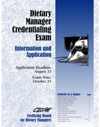 Dietary
    Manager
Credentialing
        Exam
Information and
     Application
 Application Deadline:
            August 15
           Exam Date:
           October 25


                           Contents at a Glance                                          Page
                           Application Review Process . . . . . . . . . . . . . . . . 2
                           Exam Eligibility Requirements . . . . . . . . . . . . . . 2
                           Denial of Exam Eligibility. . . . . . . . . . . . . . . . . . 3
                           Exam Fee Refund Policy. . . . . . . . . . . . . . . . . . . 3
                           Exam Day Information . . . . . . . . . . . . . . . . . . . . 3
                           Exam Scoring . . . . . . . . . . . . . . . . . . . . . . . . . . . 3
                           2003 Exam Sites. . . . . . . . . . . . . . . . . . . . . . . . . 4
                           Study Materials Descriptions . . . . . . . . . . . . . . . 5
                           Study Materials Order Form. . . . . . . . . . . . . . . . 6

        Certifying Board   Exam Content. . . . . . . . . . . . . . . . . . . . . . . . . . . 7
                           Important Notes for Exam Applicants . . . . . . . 11
                           Exam Application . . . . . . . . . . . . . . . . . . 12 & 13
   for Dietary Managers    Demographic Survey . . . . . . . . . . . . . . . . . . . . 14
 