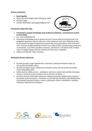  
Osebna predstavitev: 
 Špela Pogelšek 
 Pečica 44a, 3241 Podplat, občina Šmarje pri Jelšah  
 Savinjska regija 
 Kontakt: 041873094, spela.pogelsek@gmail.com 
 
Predstavitev podjetniške ideje: 
 Proizvodnja in prodaja kmetijskega stroja (traktorski priključek) – samoodvzemni mešalni 
krmilnik (SMK) 
 Ime: JUHU AGROSTORITVE 
 Proizvodnja kmetijskega stroja za odvzem koruzne in travne silaže ter krmljenje živali, ki je 
prilagodljiv zgrajenemu hlevu in silosu ter v celoti nadomesti ročno delo. Oblikovan je tako, 
da živinorejcem omogoča krmljenje brez vmesnih del, torej neposredno iz silosa na krmilno 
mizo   hkrati pa omogoča polnjenje krmilnih miz na obeh straneh. Uporaba stroja je preprosta 
in vsestranska, saj se lahko uporablja za pripravo „enolončnice“ in krmljenje živali, mešanje 
silaže in drugega sipkega materiala, polnjenje krmilnih vozov in podobno. 
 Stopnja uresničenosti: ideja v razvijanju. 
 
Mreženje/možnosti sodelovanja 
 
 kaj lahko ponudim drugim udeležencem: svetovanje s področja kmetijskih strojev, 3D 
računalniško tehnološke rešitve. 
 kje lahko pomagam drugim udeležencem: kontaktni naslovi, 3D računalniško tehnološke 
rešitve (eksplozijske slike). 
 kakšne storitve, izdelke, pomoč … potrebujem: storitve pri zasnovi (računalniška simulacija), 
storitve in pomoč pri procesu izdelave (razrezi, barvanje, struženje,...). 
 kje vidim možnosti poslovnega sodelovanja: dodelava proizvodov, polproizvodov, tipizacija 
proizvodov, skupna promocija – nastopanje na tujih trgih (posredništvo), usposabljanje kadra 
za proizvodnjo specialnih strojev in naprav, sodelovanje s šolami in fakultetami s področja 
strojništva, elektrotehnike, kmetijstva. 
 
 
 