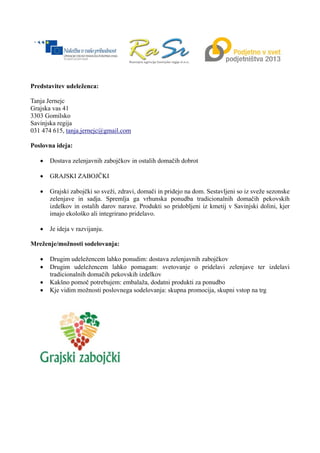 Predstavitev udeleženca:
Tanja Jernejc
Grajska vas 41
3303 Gomilsko
Savinjska regija
031 474 615, tanja.jernejc@gmail.com
Poslovna ideja:
 Dostava zelenjavnih zabojčkov in ostalih domačih dobrot
 GRAJSKI ZABOJČKI
 Grajski zabojčki so sveži, zdravi, domači in pridejo na dom. Sestavljeni so iz sveže sezonske
zelenjave in sadja. Spremlja ga vrhunska ponudba tradicionalnih domačih pekovskih
izdelkov in ostalih darov narave. Produkti so pridobljeni iz kmetij v Savinjski dolini, kjer
imajo ekološko ali integrirano pridelavo.
 Je ideja v razvijanju.
Mreženje/možnosti sodelovanja:
 Drugim udeležencem lahko ponudim: dostava zelenjavnih zabojčkov
 Drugim udeležencem lahko pomagam: svetovanje o pridelavi zelenjave ter izdelavi
tradicionalnih domačih pekovskih izdelkov
 Kakšno pomoč potrebujem: embalaža, dodatni produkti za ponudbo
 Kje vidim možnosti poslovnega sodelovanja: skupna promocija, skupni vstop na trg
 