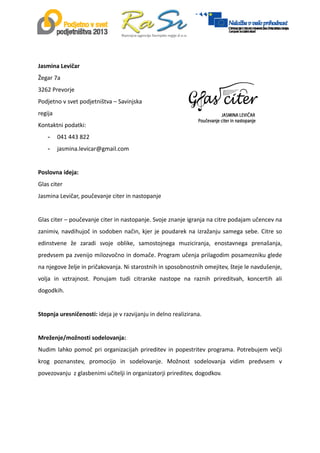  
 
 
Jasmina Levičar 
Žegar 7a 
3262 Prevorje 
Podjetno v svet podjetništva – Savinjska 
regija 
Kontaktni podatki:  
- 041 443 822 
- jasmina.levicar@gmail.com 
 
 
 
Poslovna ideja:  
Glas citer 
Jasmina Levičar, poučevanje citer in nastopanje 
 
Glas citer – poučevanje citer in nastopanje. Svoje znanje igranja na citre podajam učencev na 
zanimiv, navdihujoč in sodoben način, kjer je poudarek na izražanju samega sebe. Citre so 
edinstvene  že  zaradi  svoje  oblike,  samostojnega  muziciranja,  enostavnega  prenašanja, 
predvsem pa zvenijo milozvočno in domače. Program učenja prilagodim posamezniku glede 
na njegove želje in pričakovanja. Ni starostnih in sposobnostnih omejitev, šteje le navdušenje, 
volja  in  vztrajnost.  Ponujam  tudi  citrarske  nastope  na  raznih  prireditvah,  koncertih  ali 
dogodkih. 
 
Stopnja uresničenosti: ideja je v razvijanju in delno realizirana.  
 
Mreženje/možnosti sodelovanja:  
Nudim lahko pomoč pri organizacijah prireditev in popestritev programa. Potrebujem večji 
krog  poznanstev,  promocijo  in  sodelovanje.  Možnost  sodelovanja  vidim  predvsem  v 
povezovanju  z glasbenimi učitelji in organizatorji prireditev, dogodkov. 
 