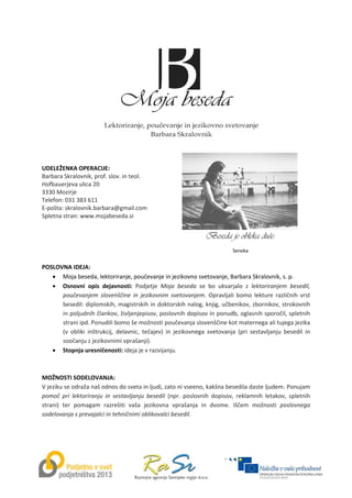  
 
 
 
 
 
 
 
 
 
 
 
 
 
UDELEŽENKA OPERACIJE: 
Barbara Skralovnik, prof. slov. in teol. 
Hofbauerjeva ulica 20 
3330 Mozirje 
Telefon: 031 383 611  
E‐pošta: skralovnik.barbara@gmail.com 
Spletna stran: www.mojabeseda.si 
 
 
 
 
 
POSLOVNA IDEJA: 
 Moja beseda, lektoriranje, poučevanje in jezikovno svetovanje, Barbara Skralovnik, s. p. 
 Osnovni  opis  dejavnosti:  Podjetje  Moja  beseda  se  bo  ukvarjalo  z  lektoriranjem  besedil, 
poučevanjem  slovenščine  in  jezikovnim  svetovanjem.  Opravljali  bomo  lekture  različnih  vrst 
besedil: diplomskih, magistrskih in doktorskih nalog, knjig, učbenikov, zbornikov, strokovnih 
in poljudnih člankov, življenjepisov, poslovnih dopisov in ponudb, oglasnih sporočil, spletnih 
strani ipd. Ponudili bomo še možnosti poučevanja slovenščine kot maternega ali tujega jezika 
(v  obliki  inštrukcij,  delavnic,  tečajev)  in  jezikovnega  svetovanja  (pri  sestavljanju  besedil  in 
soočanju z jezikovnimi vprašanji).  
 Stopnja uresničenosti: ideja je v razvijanju. 
 
 
MOŽNOSTI SODELOVANJA:  
V jeziku se odraža naš odnos do sveta in ljudi, zato ni vseeno, kakšna besedila daste ljudem. Ponujam 
pomoč  pri  lektoriranju  in  sestavljanju  besedil  (npr.  poslovnih  dopisov,  reklamnih  letakov,  spletnih 
strani)  ter  pomagam  razrešiti  vaša  jezikovna  vprašanja  in  dvome.  Iščem  možnosti  poslovnega 
sodelovanja s prevajalci in tehničnimi oblikovalci besedil. 
Beseda je obleka duše. 
Seneka 
 