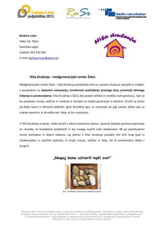  
Operacijo delno financira Evropska unija, in sicer iz Evropskega socialnega sklada. Operacija se izvaja v okviru Operativnega
programa razvoja človeških virov za obdobje 2007-2013, 1. razvojne prioritete: »Spodbujanje podjetništva in prilagodljivosti«,
1.2. prednostne usmeritve: »Usposabljanje in izobraževanje za konkurenčnost in zaposljivost«.Operacijo delno financira
Ministrstvo za delo, družino, socialne zadeve in enake možnosti.
 
 
Barbara Lužar             
Tabor 16, Tabor 
Savinjska regija 
mobitel: 051 419‐342 
e‐mail: barbara.luzar@amis.net 
 
 
               
               Hiša druženja ‐ medgeneracijski center Žalec 
 
Medgeneracijski center Žalec ‐ Hiša Druženja predstavlja hišo oz. prostor druženja starejših in mlajših, 
s poudarkom na skupnem ustvarjanju, kreativnem preživljanju prostega časa, promociji zdravega 
življenja in prostovoljstva. Hiša Druženja v Žalcu želi postati stičišče in središče vseh generacij,  kjer se 
bo pretakalo znanje, veščine in modrost iz starejše na mlajšo generacijo in obratno. Družili se bomo 
ob dobri kavici in domačih piškotih, igrali družabne igre, se nasmejali ob jogi smeha, delali vaje za 
urjenje spomina, in še veliko več. Ideja  je še v razvijanju. 
 
V Hiši Druženja se boste  lahko družili v okviru kavarnice‐čajnice, spoznali bodoče poslovne partnerje 
oz.  stranke,  se  brezplačno  predstavili  in  kaj  novega  naučili  naše  obiskovalce.  Mi  pa  potrebujemo 
mrežo  kontaktov  in  dobro  reklamo,  saj  želimo  v  Hišo  Druženja  privabiti  čim  širši  krog  ljudi  in 
strokovnjakov  iz  različnih  področij,  ki  imajo  znanja,  veščine  in  željo,  da  to  prostovoljno  delijo  z 
drugimi. 
 
„Skupaj bomo ustvarili lepši svet“ 
 
 
 
 
                                                                   
(Vir: Lili Mahne, Notranjski ekološki center) 
        
 
 