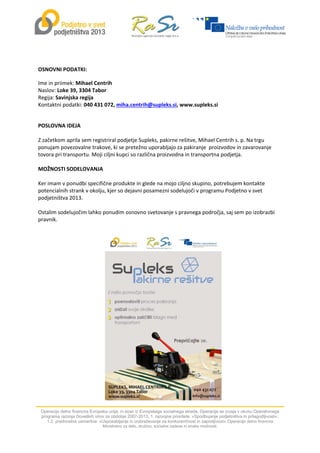  
Operacijo delno financira Evropska unija, in sicer iz Evropskega socialnega sklada. Operacija se izvaja v okviru Operativnega
programa razvoja človeških virov za obdobje 2007-2013, 1. razvojne prioritete: »Spodbujanje podjetništva in prilagodljivosti«,
1.2. prednostne usmeritve: »Usposabljanje in izobraževanje za konkurenčnost in zaposljivost«.Operacijo delno financira
Ministrstvo za delo, družino, socialne zadeve in enake možnosti.
 
 
OSNOVNI PODATKI: 
Ime in priimek: Mihael Centrih 
Naslov: Loke 39, 3304 Tabor 
Regija: Savinjska regija 
Kontaktni podatki: 040 431 072, miha.centrih@supleks.si, www.supleks.si 
 
POSLOVNA IDEJA 
 
Z začetkom aprila sem registriral podjetje Supleks, pakirne rešitve, Mihael Centrih s. p. Na trgu 
ponujam povezovalne trakove, ki se pretežno uporabljajo za pakiranje  proizvodov in zavarovanje 
tovora pri transportu. Moji ciljni kupci so različna proizvodna in transportna podjetja. 
 
MOŽNOSTI SODELOVANJA 
 
Ker imam v ponudbi specifične produkte in glede na mojo ciljno skupino, potrebujem kontakte 
potencialnih strank v okolju, kjer so dejavni posamezni sodelujoči v programu Podjetno v svet 
podjetništva 2013. 
 
Ostalim sodelujočim lahko ponudim osnovno svetovanje s pravnega področja, saj sem po izobrazbi 
pravnik. 
  
 
 