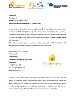  
 
 
Nina Vozlič  
Zadobrova 60 
3211 Škofja vas (občina Celje) 
Podjetno v svet podjetništva 2013 – Savinjska regija  
 
Sem  profesorica  slovenskega  jezika  in  književnosti.  Že  v  času  študija  sem  se  ukvarjala  z 
lektoriranjem. Z leti je to postalo moja velika strast, zato sem se odločila, da se podam na 
samostojno podjetniško pot. Imela bom svoje podjetje, ki je trenutno še v stopnji razvijanja, 
kjer bom nudila lektoriranje, poučevanje in jezikovno svetovanje, torej vse jezikovne rešitve 
pod eno streho.  
Želim si torej postati prepoznavna lektorica, uspešno pripravljati kandidate na izpite in širši 
družbi približati znanje materinega jezika na zanimiv, drugačen način.  
 
Moje podjetje se bo imenovalo:  
Hiša pravopisa  
Nina Vozlič s. p.  
Lektoriranje, poučevanje in jezikovno 
svetovanje  
+386 (0)41 201 788  
hisa.pravopisa@gmail.com  
www.hisa‐pravopisa.si  
 
 
 
 
  
Zavedam se, da je sodelovanje nujno na poti do uspeha. Svojim sodelavcem lahko ponudim 
pomoč pri urejevanju besedil, ker se zavedam, da vsa javno objavljena besedila potrebujejo 
lektoriranje izkušenega slavista z občutkom za jezik, potrebno širino pri razumevanju besedil 
in  veliko  strokovnega  znanja  ter  izkušenj  z  lektoriranjem.  Hkrati  tu  vidim  tudi  možnost 
poslovnega sodelovanja. Sama potrebujem velik krog poznanstev in priporočila. 
  
 