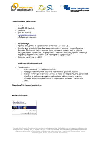 
Operacijo delno financira Evropska unija, in sicer iz Evropskega socialnega sklada. Operacija se izvaja v okviru Operativnega
programa razvoja človeških virov za obdobje 2007-2013, 1. razvojne prioritete: »Spodbujanje podjetništva in prilagodljivosti«,
1.2. prednostne usmeritve: »Usposabljanje in izobraževanje za konkurenčnost in zaposljivost«.Operacijo delno financira
Ministrstvo za delo, družino, socialne zadeve in enake možnosti.
 
 
Obvezni elementi predstavitve: 
- Saša Knez 
- Šalek 98, 3320 Velenje 
- Savinjska 
- gsm: 031 620 315 
- www.agencija‐nesa.com 
- info@agencija‐nesa.com 
 
- Poslovna ideja 
- Agencija Nesa, pravno in nepremičninsko svetovanje, Saša Knez s. p.  
- Agencija Nesa je podjetje, ki se ukvarja s posredovanjem v prometu z nepremičninami v 
Savinjsko‐ Šaleški regiji. Naša prednost je dobro poznavanje trga v tej regiji in večletne 
izkušnje s prodajo nepremičnin. Druga dejavnost s katero se ukvarjamo je pravno svetovanje 
na področju nepremičnin in sestava vseh vrst pogodb iz tega področja.  
- Dejavnost registrirana 1. 4. 2013 
 
Mreženje/možnosti sodelovanja 
- Ponujam/iščem  
o pravno svetovanje s področja nepremičnin 
o pomoč pri sestavi najemnih pogodb za nepremičnine (poslovne prostore) 
o možnost poslovnega sodelovanja vidim na področju pravnega svetovanja. Če kateri od 
udeležencev nudi storitev pravnega svetovanja na kakšnem drugem pravnem 
področju, lahko izmenjujeva izkušnje in drug drugemu pomagava z napotitvami 
strank. 
 
Obvezni grafični elementi predstavitve: 
-  
 
Neobvezni elementi: 
 
 
 