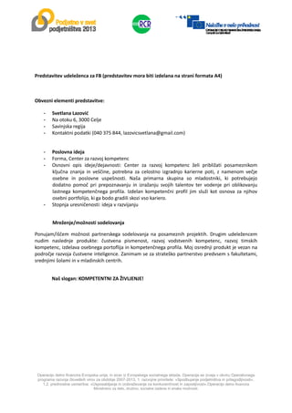  
Operacijo delno financira Evropska unija, in sicer iz Evropskega socialnega sklada. Operacija se izvaja v okviru Operativnega
programa razvoja človeških virov za obdobje 2007-2013, 1. razvojne prioritete: »Spodbujanje podjetništva in prilagodljivosti«,
1.2. prednostne usmeritve: »Usposabljanje in izobraževanje za konkurenčnost in zaposljivost«.Operacijo delno financira
Ministrstvo za delo, družino, socialne zadeve in enake možnosti.
 
 
 
Predstavitev udeleženca za FB (predstavitev mora biti izdelana na strani formata A4) 
 
Obvezni elementi predstavitve: 
- Svetlana Lazović 
- Na otoku 6, 3000 Celje 
- Savinjska regija  
- Kontaktni podatki (040 375 844, lazovicsvetlana@gmail.com) 
 
- Poslovna ideja 
- Forma, Center za razvoj kompetenc 
- Osnovni  opis  ideje/dejavnosti:  Center  za  razvoj  kompetenc  želi  približati  posameznikom 
ključna  znanja  in  veščine,  potrebna  za  celostno  izgradnjo  karierne  poti,  z  namenom  večje 
osebne  in  poslovne  uspešnosti.  Naša  primarna  skupina  so  mladostniki,  ki  potrebujejo 
dodatno  pomoč  pri  prepoznavanju  in  izražanju  svojih  talentov  ter  vodenje  pri  oblikovanju 
lastnega  kompetenčnega  profila.  Izdelan  kompetenčni  profil  jim  služi  kot  osnova  za  njihov 
osebni portfolijo, ki ga bodo gradili skozi vso kariero. 
- Stopnja uresničenosti: ideja v razvijanju 
 
Mreženje/možnosti sodelovanja 
Ponujam/iščem  možnost  partnerskega  sodelovanja  na  posameznih  projektih.  Drugim  udeležencem 
nudim  naslednje  produkte:  čustvena  pismenost,  razvoj  vodstvenih  kompetenc,  razvoj  timskih 
kompetenc, izdelava osebnega portoflija in kompetenčnega profila. Moj osrednji produkt je vezan na 
področje razvoja čustvene inteligence. Zanimam se za strateško partnerstvo predvsem s fakultetami, 
srednjimi šolami in v mladinskih centrih. 
 
              Naš slogan: KOMPETENTNI ZA ŽIVLJENJE! 
 
 
 