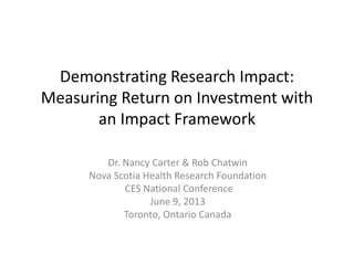Demonstrating Research Impact:
Measuring Return on Investment with
an Impact Framework
Dr. Nancy Carter & Rob Chatwin
Nova Scotia Health Research Foundation
CES National Conference
June 9, 2013
Toronto, Ontario Canada
 