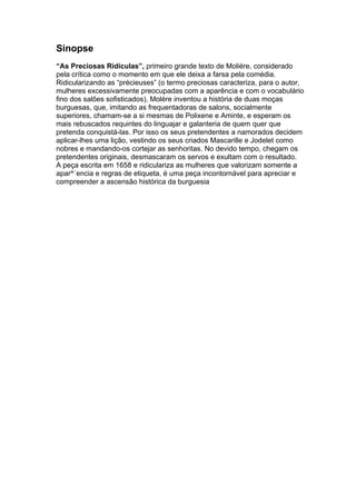 Sinopse
“As Preciosas Ridículas”, primeiro grande texto de Moliére, considerado
pela crítica como o momento em que ele deixa a farsa pela comédia.
Ridicularizando as “précieuses” (o termo preciosas caracteriza, para o autor,
mulheres excessivamente preocupadas com a aparência e com o vocabulário
fino dos salões sofisticados), Molére inventou a história de duas moças
burguesas, que, imitando as frequentadoras de salons, socialmente
superiores, chamam-se a si mesmas de Polixene e Aminte, e esperam os
mais rebuscados requintes do linguajar e galanteria de quem quer que
pretenda conquistá-las. Por isso os seus pretendentes a namorados decidem
aplicar-lhes uma lição, vestindo os seus criados Mascarille e Jodelet como
nobres e mandando-os cortejar as senhoritas. No devido tempo, chegam os
pretendentes originais, desmascaram os servos e exultam com o resultado.
A peça escrita em 1658 e ridiculariza as mulheres que valorizam somente a
apar^`encia e regras de etiqueta, é uma peça incontornável para apreciar e
compreender a ascensão histórica da burguesia