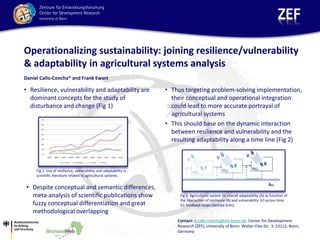 Operationalizing sustainability: joining resilience/vulnerability
& adaptability in agricultural systems analysis
• Resilience, vulnerability and adaptability are
dominant concepts for the study of
disturbance and change (Fig 1)
• Thus targeting problem-solving implementation,
their conceptual and operational integration
could lead to more accurate portrayal of
agricultural systems
• This should base on the dynamic interaction
between resilience and vulnerability and the
resulting adaptability along a time line (Fig 2)
Daniel Callo-Concha* and Frank Ewert
Fig 2. Agricultural system (S) overall adaptability (A) as function of
the interaction of resilience (R) and vulnerability (V) across time
(t); feedback loops (dashed lines).
Fig.1. Use of resilience, vulnerability and adaptability in
scientific literature related to agricultural systems
Contact: d.callo-concha@uni-bonn.de. Center for Development
Research (ZEF), University of Bonn. Walter-Flex-Str. 3, 53113, Bonn,
Germany
• Despite conceptual and semantic differences,
meta-analysis of scientific publications show
fuzzy conceptual differentiation and great
methodological overlapping
 