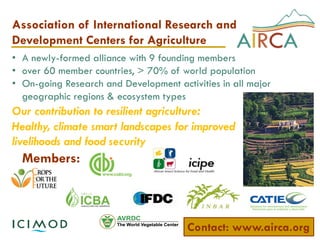 Association of International Research and
Development Centers for Agriculture
Our contribution to resilient agriculture:
Healthy, climate smart landscapes for improved
livelihoods and food security
• A newly-formed alliance with 9 founding members
• over 60 member countries, > 70% of world population
• On-going Research and Development activities in all major
geographic regions & ecosystem types
Members:
Contact: www.airca.org
 