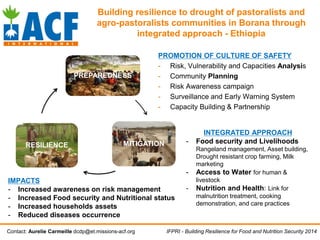 PREPAREDNESS
MITIGATIONRESILIENCE
Contact: Aurelie Carmeille dcdp@et.missions-acf.org
Building resilience to drought of pastoralists and
agro-pastoralists communities in Borana through
integrated approach - Ethiopia
PROMOTION OF CULTURE OF SAFETY
- Risk, Vulnerability and Capacities Analysis
- Community Planning
- Risk Awareness campaign
- Surveillance and Early Warning System
- Capacity Building & Partnership
INTEGRATED APPROACH
- Food security and Livelihoods
Rangeland management, Asset building,
Drought resistant crop farming, Milk
marketing
- Access to Water for human &
livestock
- Nutrition and Health: Link for
malnutrition treatment, cooking
demonstration, and care practices
IMPACTS
- Increased awareness on risk management
- Increased Food security and Nutritional status
- Increased households assets
- Reduced diseases occurrence
IFPRI - Building Resilience for Food and Nutrition Security 2014
 