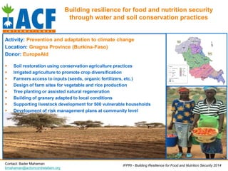 Building resilience for food and nutrition security
through water and soil conservation practices
Activity: Prevention and adaptation to climate change
Location: Gnagna Province (Burkina-Faso)
Donor: EuropeAid
 Soil restoration using conservation agriculture practices
 Irrigated agriculture to promote crop diversification
 Farmers access to inputs (seeds, organic fertilizers, etc.)
 Design of farm sites for vegetable and rice production
 Tree planting or assisted natural regeneration
 Building of granary adapted to local conditions
 Supporting livestock development for 500 vulnerable households
 Development of risk management plans at community level
IFPRI - Building Resilience for Food and Nutrition Security 2014Contact: Bader Mahaman
bmahaman@actioncontrelafaim.org
 