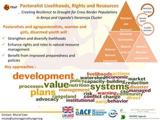 Pastoralist Livelihoods, Rights and Resources
Creating Resilience to Drought for Cross Border Populations
in Kenya and Uganda’s Karamoja Cluster
Pastoralists and agropastoralists, women and
girls, disarmed youth will :
 Strengthen and diversify livelihoods
 Enhance rights and roles in natural resource
management
 Benefit from improved preparedness and
policies
Key approaches :
Contact: Muriel Calo
mcalo@actionagainsthunger.org
RESEARCH
AND
ADVOCACY
DROUGHT
RESILIENT
LIVELIHOODS
ENHANCED
GOVERNANCE,
REDUCED
CONFLICT
NATURAL
RESOURCE
MANAGEMEN
T
Nutrition
sensitive
Gender
aware
Conflict
sensitive
 