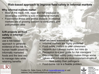 Risk-based approach to improve food safety in informal markets
What we have learned so far
• Informal markets are highly preferred
• Food safety matters to poor consumers
• Hazards don’t always matter, but risks do
• Perception is a poor guide for risk managers
• Draconian food safety policy makes things worse
• Values and cultures are more important drivers of
food safety than pathogens
• Food-borne risk is a fixable problem
Why informal markets matter
• Most of the meat, milk, eggs and fish produced in
developing countries is sold in traditional markets
• Food-borne illness and animal disease in informal
markets are of growing concern to consumers and
policymakers alike
ILRI projects on food
safety in informal
markets
use a risk-based
approach to generate
evidence of the risk to
human health posed by
informally marketed
foods and the best way
to manage risks while
retaining benefits
Contact Dr. Delia Grace, ILRI at d.grace@cgiar.org or visit
website: http://safefoodfairfood.wordpress.com
 