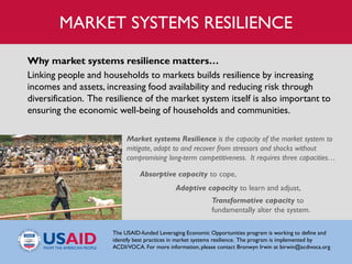 Market systems Resilience is the capacity of the market system to
mitigate, adapt to and recover from stressors and shocks without
compromising long-term competitiveness. It requires three capacities…
Absorptive capacity to cope,
Adaptive capacity to learn and adjust,
Transformative capacity to
fundamentally alter the system.
Why market systems resilience matters…
Linking people and households to markets builds resilience by increasing
incomes and assets, increasing food availability and reducing risk through
diversification. The resilience of the market system itself is also important to
ensuring the economic well-being of households and communities.
The USAID-funded Leveraging Economic Opportunities program is working to define and
identify best practices in market systems resilience. The program is implemented by
ACDI/VOCA. For more information, please contact Bronwyn Irwin at birwin@acdivoca.org
MARKET SYSTEMS RESILIENCE
 