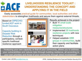 LIVELIHOODS RESILIENCE TOOLKIT :
UNDERSTANDING THE CONCEPT AND
APPLYING IT IN THE FIELD
Easily accessible practical guide for communities, local authorities and other
stakeholders to strengthen livelihoods and secure them against external threats.
Contact: Julien JACOB jjacob@achesp.org IFPRI - Building Resilience for Food and Nutrition Security 2014
Based on DIPECHO-
funded ACF work in
South Caucasus
Capacity building in
Disaster Risk
Reduction through a
participatory, context-
specific livelihood
resilience approach
Results achieved in the project:
 Built 11 small scale
mitigation
measures/structures
 Implemented 35 livelihoods
resilience projects with new
techniques
 Helped establish DRR
groups in communities, build
their capacity and facilitate
action plans
“Analyzing your own capacity, or that of your community, allows you to address
your vulnerabilities and reduce risks through building resilience, all according to
your own priorities and those of your community through direct involvement”.
 