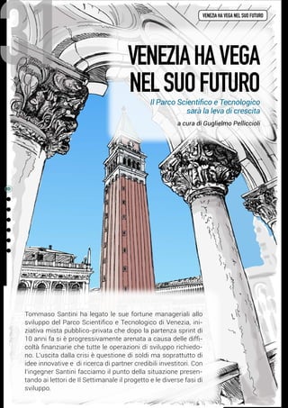 venezia ha vega nel suo futuro
31
Tommaso Santini ha legato le sue fortune manageriali allo
sviluppo del Parco Scientifico e Tecnologico di Venezia, ini-
ziativa mista pubblico-privata che dopo la partenza sprint di
10 anni fa si è progressivamente arenata a causa delle diffi-
coltà finanziarie che tutte le operazioni di sviluppo richiedo-
no. L’uscita dalla crisi è questione di soldi ma soprattutto di
idee innovative e  di ricerca di partner credibili investitori. Con
l’ingegner Santini facciamo il punto della situazione presen-
tando ai lettori de Il Settimanale il progetto e le diverse fasi di
sviluppo.
VeneziahaVEGA
nelsuofuturo
a cura di Guglielmo Pelliccioli
Il Parco Scientifico e Tecnologico
sarà la leva di crescita
 