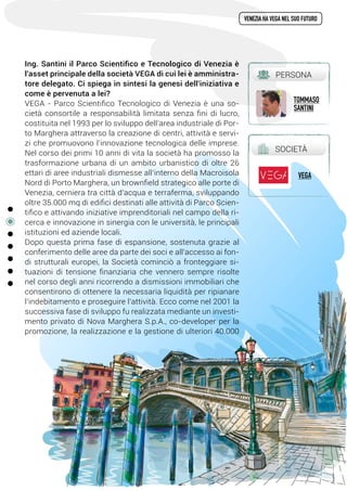 Ing. Santini il Parco Scientifico e Tecnologico di Venezia è
l'asset principale della società VEGA di cui lei è amministra-
tore delegato. Ci spiega in sintesi la genesi dell'iniziativa e
come è pervenuta a lei?
VEGA - Parco Scientifico Tecnologico di Venezia è una so-
cietà consortile a responsabilità limitata senza fini di lucro,
costituita nel 1993 per lo sviluppo dell’area industriale di Por-
to Marghera attraverso la creazione di centri, attività e servi-
zi che promuovono l’innovazione tecnologica delle imprese.
Nel corso dei primi 10 anni di vita la società ha promosso la
trasformazione urbana di un ambito urbanistico di oltre 26
ettari di aree industriali dismesse all’interno della Macroisola
Nord di Porto Marghera, un brownfield strategico alle porte di
Venezia, cerniera tra città d’acqua e terraferma, sviluppando
oltre 35.000 mq di edifici destinati alle attività di Parco Scien-
tifico e attivando iniziative imprenditoriali nel campo della ri-
cerca e innovazione in sinergia con le università, le principali
istituzioni ed aziende locali.
Dopo questa prima fase di espansione, sostenuta grazie al
conferimento delle aree da parte dei soci e all’accesso ai fon-
di strutturali europei, la Società cominciò a fronteggiare si-
tuazioni di tensione finanziaria che vennero sempre risolte
nel corso degli anni ricorrendo a dismissioni immobiliari che
consentirono di ottenere la necessaria liquidità per ripianare
l’indebitamento e proseguire l’attività. Ecco come nel 2001 la
successiva fase di sviluppo fu realizzata mediante un investi-
mento privato di Nova Marghera S.p.A., co-developer per la
promozione, la realizzazione e la gestione di ulteriori 40.000
venezia ha vega nel suo futuro
PERSONA
tommaso
santini
SOCIETà
vega
3
 