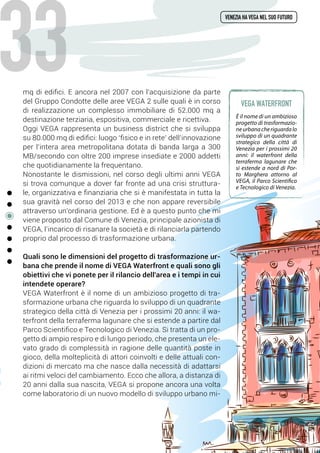 mq di edifici. E ancora nel 2007 con l’acquisizione da parte
del Gruppo Condotte delle aree VEGA 2 sulle quali è in corso
di realizzazione un complesso immobiliare di 52.000 mq a
destinazione terziaria, espositiva, commerciale e ricettiva.
Oggi VEGA rappresenta un business district che si sviluppa
su 80.000 mq di edifici: luogo ‘fisico e in rete’ dell’innovazione
per l’intera area metropolitana dotata di banda larga a 300
MB/secondo con oltre 200 imprese insediate e 2000 addetti
che quotidianamente la frequentano.
Nonostante le dismissioni, nel corso degli ultimi anni VEGA
si trova comunque a dover far fronte ad una crisi struttura-
le, organizzativa e finanziaria che si è manifestata in tutta la
sua gravità nel corso del 2013 e che non appare reversibile
attraverso un’ordinaria gestione. Ed è a questo punto che mi
viene proposto dal Comune di Venezia, principale azionista di
VEGA, l’incarico di risanare la società e di rilanciarla partendo
proprio dal processo di trasformazione urbana.
Quali sono le dimensioni del progetto di trasformazione ur-
bana che prende il nome di VEGA Waterfront e quali sono gli
obiettivi che vi ponete per il rilancio dell'area e i tempi in cui
intendete operare?
VEGA Waterfront è il nome di un ambizioso progetto di tra-
sformazione urbana che riguarda lo sviluppo di un quadrante
strategico della città di Venezia per i prossimi 20 anni: il wa-
terfront della terraferma lagunare che si estende a partire dal
Parco Scientifico e Tecnologico di Venezia. Si tratta di un pro-
getto di ampio respiro e di lungo periodo, che presenta un ele-
vato grado di complessità in ragione delle quantità poste in
gioco, della molteplicità di attori coinvolti e delle attuali con-
dizioni di mercato ma che nasce dalla necessità di adattarsi
ai ritmi veloci del cambiamento. Ecco che allora, a distanza di
20 anni dalla sua nascita, VEGA si propone ancora una volta
come laboratorio di un nuovo modello di sviluppo urbano mi-
venezia ha vega nel suo futuro
è il nome di un ambizioso
progetto di trasformazio-
neurbanacheriguardalo
sviluppo di un quadrante
strategico della città di
Venezia per i prossimi 20
anni: il waterfront della
terraferma lagunare che
si estende a nord di Por-
to Marghera attorno al
VEGA, il Parco Scientifico
e Tecnologico di Venezia.
vega waterfront
33
 