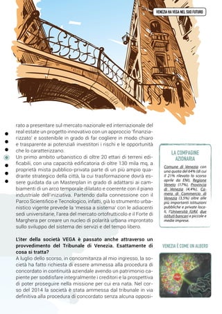 rato a presentare sul mercato nazionale ed internazionale del
real estate un progetto innovativo con un approccio ‘finanzia-
rizzato’ e sostenibile in grado di far cogliere in modo chiaro
e trasparente ai potenziali investitori i rischi e le opportunità
che lo caratterizzano.
Un primo ambito urbanistico di oltre 20 ettari di terreni edi-
ficabili, con una capacità edificatoria di oltre 130 mila mq, a
proprietà mista pubblico-privata parte di un più ampio qua-
drante strategico della città, la cui trasformazione dovrà es-
sere guidata da un Masterplan in grado di adattarsi ai cam-
biamenti di un arco temporale dilatato e coerente con il piano
industriale dell’iniziativa. Partendo dalla connessione con il
Parco Scientifico e Tecnologico, infatti, già lo strumento urba-
nistico vigente prevede la ‘messa a sistema’ con le adiacenti
sedi universitarie, l’area del mercato ortofrutticolo e il Forte di
Marghera per creare un nucleo di polarità urbana improntato
sullo sviluppo del sistema dei servizi e del tempo libero.
L'iter della società VEGA è passato anche attraverso un
provvedimento del Tribunale di Venezia. Esattamente di
cosa si tratta? 
A luglio dello scorso, in concomitanza al mio ingresso, la so-
cietà ha fatto richiesta di essere ammessa alla procedura di
concordato in continuità aziendale avendo un patrimonio ca-
piente per soddisfare integralmente i creditori e la prospettiva
di poter proseguire nella missione per cui era nata. Nel cor-
so del 2014 la società è stata ammessa dal tribunale in via
definitiva alla procedura di concordato senza alcuna opposi-
venezia ha vega nel suo futuro
Comune di Venezia con
una quota del 64% (di cui
il 21% rilevato lo scorso
aprile da ENI), Regione
Veneto (17%), Provincia
di Venezia (4,4%), Ca-
mera di Commercio di
Venezia (3,5%) oltre alle
più importanti istituzioni
pubbliche e private loca-
li, l’Università IUAV, due
istituti bancari e piccole e
medie imprese.
la compagine
azionaria
VENEZIA è COME UN ALBERO
 