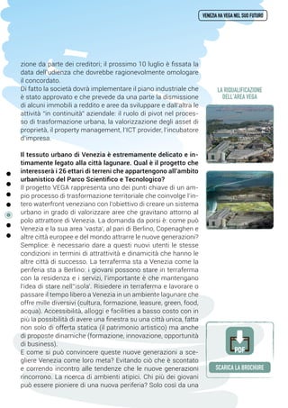 zione da parte dei creditori; il prossimo 10 luglio è fissata la
data dell’udienza che dovrebbe ragionevolmente omologare
il concordato.
Di fatto la società dovrà implementare il piano industriale che
è stato approvato e che prevede da una parte la dismissione
di alcuni immobili a reddito e aree da sviluppare e dall’altra le
attività “in continuità” aziendale: il ruolo di pivot nel proces-
so di trasformazione urbana, la valorizzazione degli asset di
proprietà, il property management, l’ICT provider, l’incubatore
d’impresa.
Il tessuto urbano di Venezia è estremamente delicato e in-
timamente legato alla città lagunare. Qual è il progetto che
interesserà i 26 ettari di terreni che appartengono all’ambito
urbanistico del Parco Scientifico e Tecnologico?
Il progetto VEGA rappresenta uno dei punti chiave di un am-
pio processo di trasformazione territoriale che coinvolge l’in-
tero waterfront veneziano con l’obiettivo di creare un sistema
urbano in grado di valorizzare aree che gravitano attorno al
polo attrattore di Venezia. La domanda da porsi è: come può
Venezia e la sua area ‘vasta’, al pari di Berlino, Copenaghen e
altre città europee e del mondo attrarre le nuove generazioni?
Semplice: è necessario dare a questi nuovi utenti le stesse
condizioni in termini di attrattività e dinamicità che hanno le
altre città di successo. La terraferma sta a Venezia come la
periferia sta a Berlino: i giovani possono stare in terraferma
con la residenza e i servizi, l'importante è che mantengano
l'idea di stare nell’‘isola'. Risiedere in terraferma e lavorare o
passare il tempo libero a Venezia in un ambiente lagunare che
offre mille diversivi (cultura, formazione, leasure, green, food,
acqua). Accessibilità, alloggi e facilities a basso costo con in
più la possibilità di avere una finestra su una città unica, fatta
non solo di offerta statica (il patrimonio artistico) ma anche
di proposte dinamiche (formazione, innovazione, opportunità
di business).
E come si può convincere queste nuove generazioni a sce-
gliere Venezia come loro meta? Evitando ciò che è scontato
e correndo incontro alle tendenze che le nuove generazioni
rincorrono. La ricerca di ambienti atipici. Chi più dei giovani
può essere pioniere di una nuova periferia? Solo così da una
venezia ha vega nel suo futuro
SCARICA la brochure
PDF
la riqualificazione
dell'area vega
 