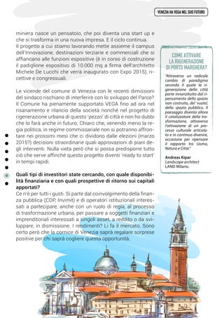 miniera nasce un pensatoio, che poi diventa una start up e
che si trasforma in una nuova impresa. E il ciclo continua.
Il progetto a cui stiamo lavorando mette assieme il campus
dell’Innovazione, destinazioni terziarie e commerciali che si
affiancano alle funzioni espositive (è in corso di costruzione
il padiglione espositivo di 10.000 mq a firma dell’architetto
Michele De Lucchi che verrà inaugurato con Expo 2015), ri-
cettive e congressuali.
Le vicende del comune di Venezia con le recenti dimissioni
del sindaco rischiano di interferire con lo sviluppo del Parco?
Il Comune ha pienamente supportato VEGA fino ad ora nel
risanamento e rilancio della società nonché nel progetto di
rigenerazione urbana di questo ‘pezzo’ di città e non ho dubbi
che lo farà anche in futuro. Chiaro che, venendo meno la re-
gia politica, in regime commissariale non si potranno affron-
tare nei prossimi mesi che ci dividono dalle elezioni (marzo
2015?) decisioni straordinarie quali approvazioni di piani de-
gli interventi. Nulla vieta però che si possa predisporre tutto
ciò che serve affinché questo progetto diventi ‘ready to start’
in tempi rapidi.
Quali tipi di investitori state cercando, con quale disponibi-
lità finanziaria e con quali prospettive di ritorno sui capitali
apportati?
Ce n’è per tutti i gusti. Si parte dal coinvolgimento della finan-
za pubblica (CDP, Invimit) e di operatori istituzionali interes-
sati a partecipare, anche con un ruolo di regia, al processo
di trasformazione urbana, per passare a soggetti finanziari e
imprenditoriali interessati a singoli asset, a reddito o da svi-
luppare, in dismissione. I rendimenti? Li fa il mercato. Sono
certo però che la cornice di Venezia saprà regalare sorprese
positive per chi saprà cogliere questa opportunità.
venezia ha vega nel suo futuro
“Attraverso un radicale
cambio di paradigma
secondo il quale la ri-
generazione della città
parte innanzitutto dal ri-
pensamento dello spazio
non costruito, del ‘vuoto’,
dello spazio pubblico. Il
paesaggio diventa allora
il catalizzatore della tra-
sformazione, attraverso
l’attivazione di un pro-
cesso culturale articola-
to e in continuo divenire,
occasione per ripensare
il rapporto tra Uomo,
Natura e Città.”
Andreas Kipar
Landscape architect
LAND Milano.
Come attivare
la rigenerazione
di Porto Marghera?
 