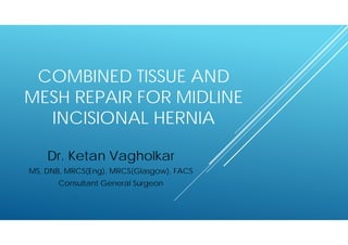 COMBINED TISSUE AND
MESH REPAIR FOR MIDLINE
INCISIONAL HERNIA
Dr. Ketan Vagholkar
MS, DNB, MRCS(Eng), MRCS(Glasgow), FACS
Consultant General Surgeon
 