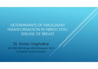 DETERMINANTS OF MALIGNANT
TRANSFORMATION IN FIBROCYSTIC
DISEASE OF BREAST
Dr. Ketan Vagholkar
MS, DNB, MRCS(Eng), MRCS(Glasgow), FACS
Consultant General Surgeon
 