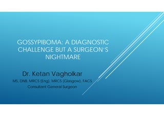 GOSSYPIBOMA: A DIAGNOSTIC
CHALLENGE BUT A SURGEON’S
NIGHTMARE
Dr. Ketan Vagholkar
MS, DNB, MRCS (Eng), MRCS (Glasgow), FACS
Consultant General Surgeon
 