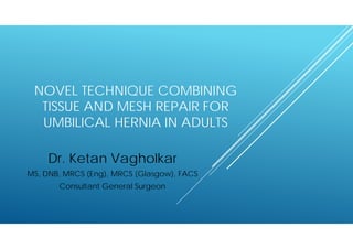 NOVEL TECHNIQUE COMBINING 
TISSUE AND MESH REPAIR FOR 
UMBILICAL HERNIA IN ADULTS 
Dr. Ketan Vagholkar 
MS, DNB, MRCS (Eng), MRCS (Glasgow), FACS 
Consultant General Surgeon 
 