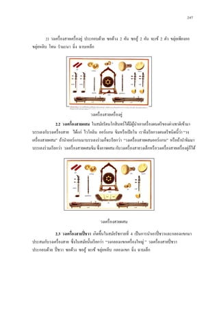  247 
2) วงเครื่องสายเครื่องคู่ ประกอบด้วย ซอด้วง 2 คัน ซออู้ 2 คัน จะเข้ 2 ตัว ขลุ่ยเพียงออ ขลุ่ยหลิบ โทน รามะนา ฉิ่ง ฉาบเหล็ก 
2.2 วงเครื่องสายผสม ในสมัยรัตนโกสินทร์ได้มีผู้นาเอาเครื่องดนตรีของต่างชาติเข้ามา บรรเลงกับวงเครื่องสาย ได้แก่ ไวโอลิน ออร์แกน ขิมหรือเปียโน เราจึงเรียกวงดนตรีชนิดนี้ว่า “วง เครื่องสายผสม” ถ้านาออร์แกนมาบรรเลงร่วมก็จะเรียกว่า “วงเครื่องสายผสมออร์แกน” หรือถ้านาขิมมา บรรเลงร่วมเรียกว่า วงเครื่องสายผสมขิม ซึ่งอาจผสม กับวงเครื่องสายวงเล็กหรือวงเครื่องสายเครื่องคู่ก็ได้ 
วงเครื่องสายผสม 
2.3 วงเครื่องสายปี่ชวา เกิดขึ้นในสมัยรัชกาลที่ 4 เป็นการนาเอาปี่ชวาและกลองแขกมา ประสมกับวงเครื่องสาย ซึ่งในสมัยนั้นเรียกว่า “วงกลองแขกเครื่องใหญ่ ” วงเครื่องสายปี่ชวา ประกอบด้วย ปี่ชวา ซอด้วง ซออู้ จะเข้ ขลุ่ยหลีบ กลองแขก ฉิ่ง ฉาบเล็ก 
วงเครื่องสายเครื่องคู่ 
 
