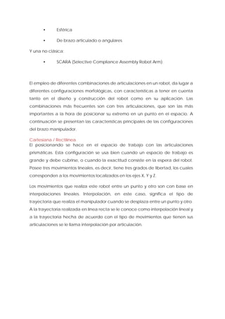 • Esférica 
• De brazo articulado o angulares 
Y una no clásica: 
• SCARA (Selective Compliance Assembly Robot Arm). 
El empleo de diferentes combinaciones de articulaciones en un robot, da lugar a diferentes configuraciones morfológicas, con características a tener en cuenta tanto en el diseño y construcción del robot como en su aplicación. Las combinaciones más frecuentes son con tres articulaciones, que son las más importantes a la hora de posicionar su extremo en un punto en el espacio. A continuación se presentan las características principales de las configuraciones del brazo manipulador. 
Cartesiana / Rectilínea 
El posicionando se hace en el espacio de trabajo con las articulaciones prismáticas. Esta configuración se usa bien cuando un espacio de trabajo es grande y debe cubrirse, o cuando la exactitud consiste en la espera del robot. Posee tres movimientos lineales, es decir, tiene tres grados de libertad, los cuales corresponden a los movimientos localizados en los ejes X, Y y Z. 
Los movimientos que realiza este robot entre un punto y otro son con base en interpolaciones lineales. Interpolación, en este caso, significa el tipo de trayectoria que realiza el manipulador cuando se desplaza entre un punto y otro. A la trayectoria realizada en línea recta se le conoce como interpolación lineal y a la trayectoria hecha de acuerdo con el tipo de movimientos que tienen sus articulaciones se le llama interpolación por articulación.  