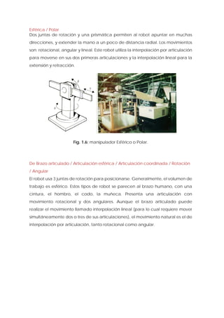 Esférica / Polar 
Dos juntas de rotación y una prismática permiten al robot apuntar en muchas direcciones, y extender la mano a un poco de distancia radial. Los movimientos son: rotacional, angular y lineal. Este robot utiliza la interpolación por articulación para moverse en sus dos primeras articulaciones y la interpolación lineal para la extensión y retracción. 
Fig. 1.6: manipulador Esférico o Polar. 
De Brazo articulado / Articulación esférica / Articulación coordinada / Rotación / Angular 
El robot usa 3 juntas de rotación para posicionarse. Generalmente, el volumen de trabajo es esférico. Estos tipos de robot se parecen al brazo humano, con una cintura, el hombro, el codo, la muñeca. Presenta una articulación con movimiento rotacional y dos angulares. Aunque el brazo articulado puede realizar el movimiento llamado interpolación lineal (para lo cual requiere mover simultáneamente dos o tres de sus articulaciones), el movimiento natural es el de interpolación por articulación, tanto rotacional como angular.  
